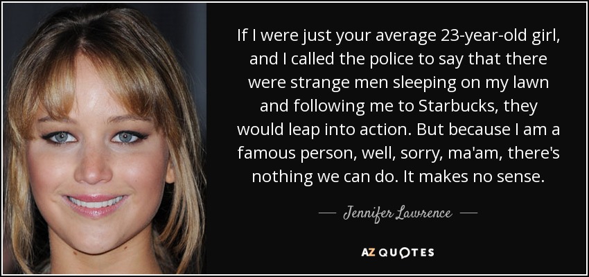 If I were just your average 23-year-old girl, and I called the police to say that there were strange men sleeping on my lawn and following me to Starbucks, they would leap into action. But because I am a famous person, well, sorry, ma'am, there's nothing we can do. It makes no sense. - Jennifer Lawrence