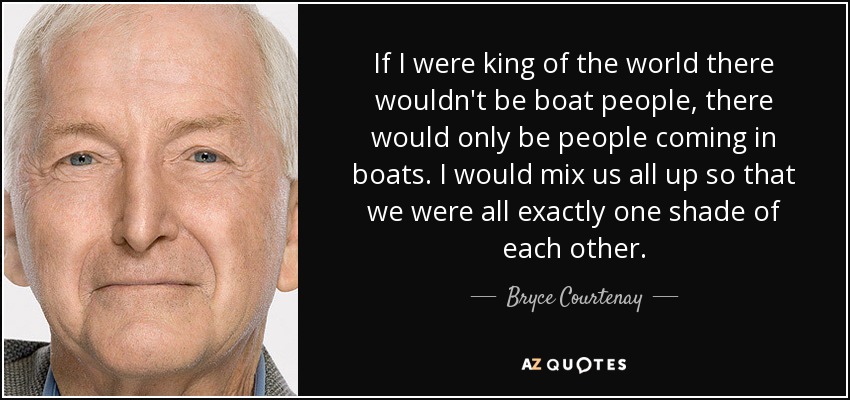 If I were king of the world there wouldn't be boat people, there would only be people coming in boats. I would mix us all up so that we were all exactly one shade of each other. - Bryce Courtenay