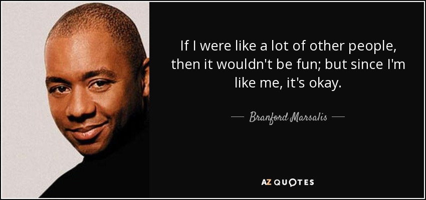 If I were like a lot of other people, then it wouldn't be fun; but since I'm like me, it's okay. - Branford Marsalis