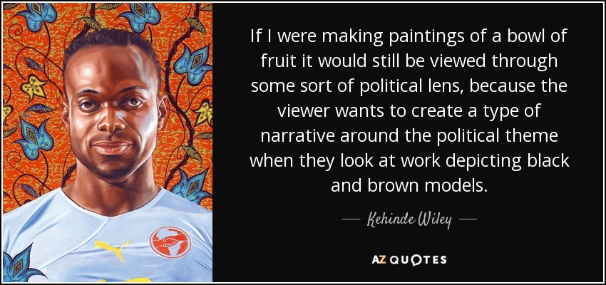 If I were making paintings of a bowl of fruit it would still be viewed through some sort of political lens, because the viewer wants to create a type of narrative around the political theme when they look at work depicting black and brown models. - Kehinde Wiley