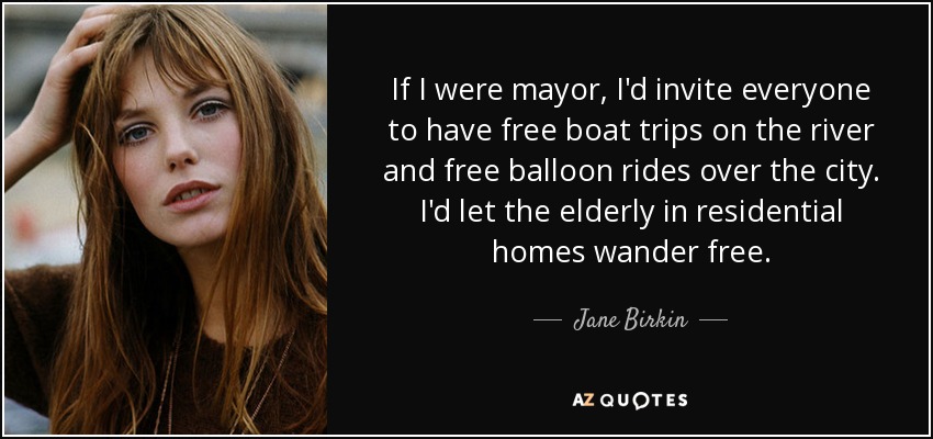 If I were mayor, I'd invite everyone to have free boat trips on the river and free balloon rides over the city. I'd let the elderly in residential homes wander free. - Jane Birkin