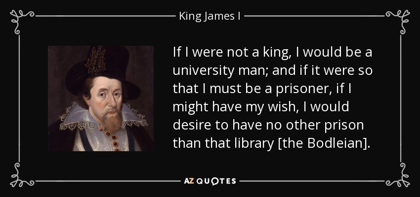 If I were not a king, I would be a university man; and if it were so that I must be a prisoner, if I might have my wish, I would desire to have no other prison than that library [the Bodleian]. - King James I