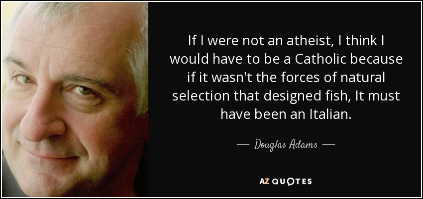 If I were not an atheist, I think I would have to be a Catholic because if it wasn't the forces of natural selection that designed fish, It must have been an Italian. - Douglas Adams