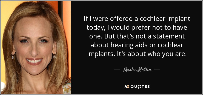 If I were offered a cochlear implant today, I would prefer not to have one. But that's not a statement about hearing aids or cochlear implants. It's about who you are. - Marlee Matlin