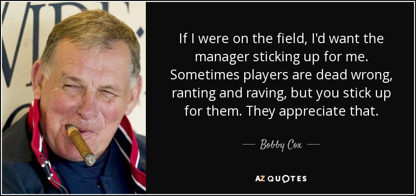 If I were on the field, I'd want the manager sticking up for me. Sometimes players are dead wrong, ranting and raving, but you stick up for them. They appreciate that. - Bobby Cox