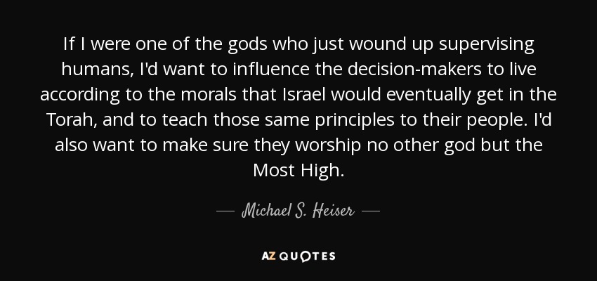 If I were one of the gods who just wound up supervising humans, I'd want to influence the decision-makers to live according to the morals that Israel would eventually get in the Torah, and to teach those same principles to their people. I'd also want to make sure they worship no other god but the Most High. - Michael S. Heiser