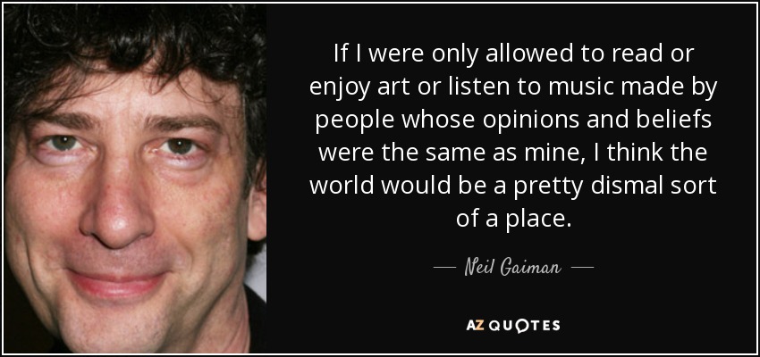 If I were only allowed to read or enjoy art or listen to music made by people whose opinions and beliefs were the same as mine, I think the world would be a pretty dismal sort of a place. - Neil Gaiman