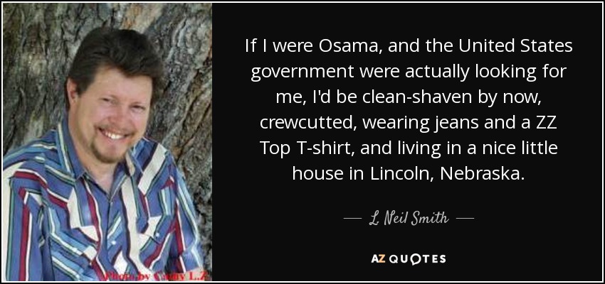 If I were Osama, and the United States government were actually looking for me, I'd be clean-shaven by now, crewcutted, wearing jeans and a ZZ Top T-shirt, and living in a nice little house in Lincoln, Nebraska. - L. Neil Smith