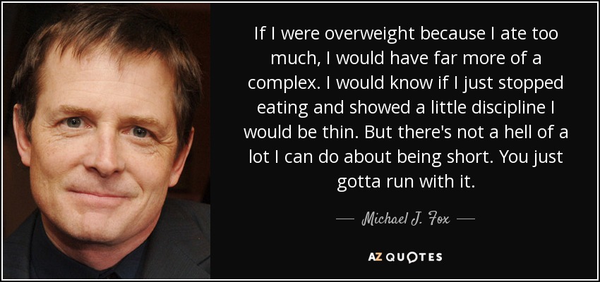 If I were overweight because I ate too much, I would have far more of a complex. I would know if I just stopped eating and showed a little discipline I would be thin. But there's not a hell of a lot I can do about being short. You just gotta run with it. - Michael J. Fox