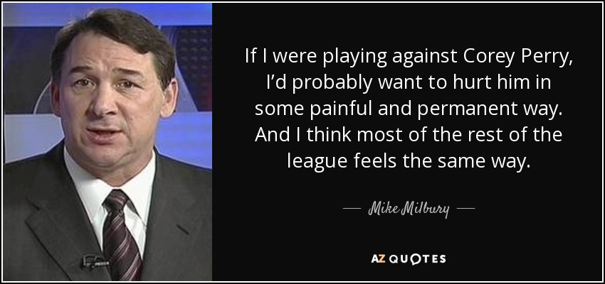 If I were playing against Corey Perry, I’d probably want to hurt him in some painful and permanent way. And I think most of the rest of the league feels the same way. - Mike Milbury
