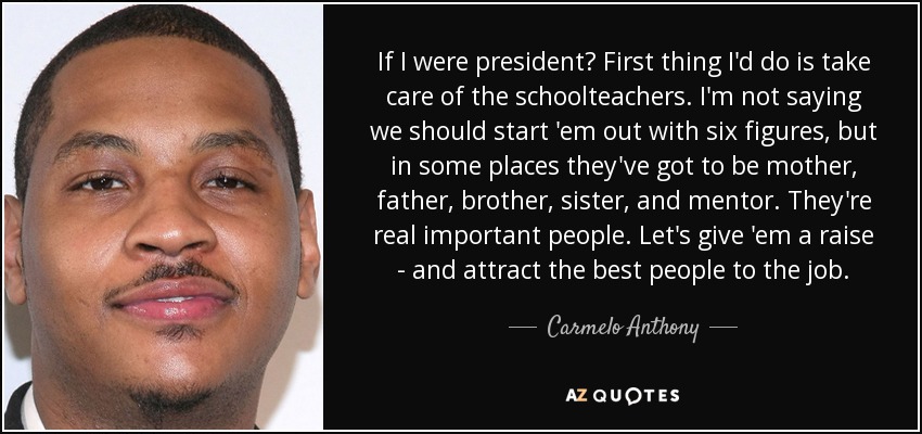 If I were president? First thing I'd do is take care of the schoolteachers. I'm not saying we should start 'em out with six figures, but in some places they've got to be mother, father, brother, sister, and mentor. They're real important people. Let's give 'em a raise - and attract the best people to the job. - Carmelo Anthony