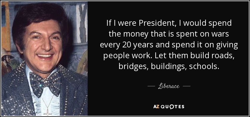 If I were President, I would spend the money that is spent on wars every 20 years and spend it on giving people work. Let them build roads, bridges, buildings, schools. - Liberace