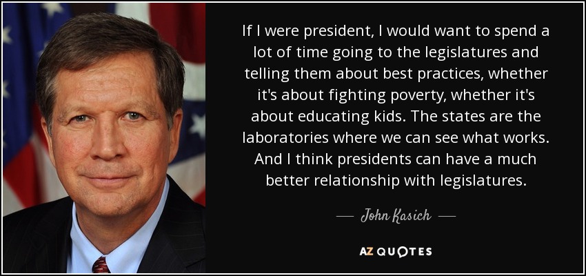 If I were president, I would want to spend a lot of time going to the legislatures and telling them about best practices, whether it's about fighting poverty, whether it's about educating kids. The states are the laboratories where we can see what works. And I think presidents can have a much better relationship with legislatures. - John Kasich