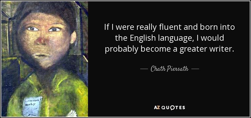 If I were really fluent and born into the English language, I would probably become a greater writer. - Chath Piersath