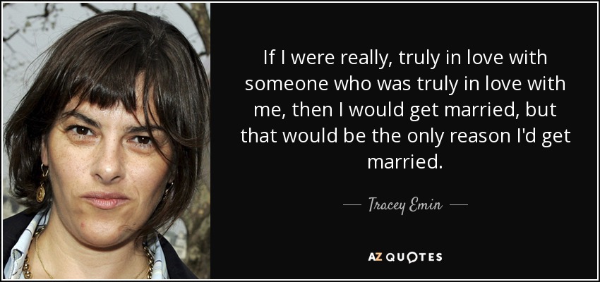 If I were really, truly in love with someone who was truly in love with me, then I would get married, but that would be the only reason I'd get married. - Tracey Emin