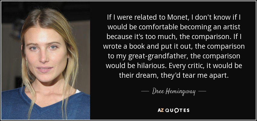 If I were related to Monet, I don't know if I would be comfortable becoming an artist because it's too much, the comparison. If I wrote a book and put it out, the comparison to my great-grandfather, the comparison would be hilarious. Every critic, it would be their dream, they'd tear me apart. - Dree Hemingway