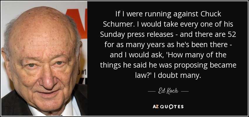 If I were running against Chuck Schumer. I would take every one of his Sunday press releases - and there are 52 for as many years as he's been there - and I would ask, 'How many of the things he said he was proposing became law?' I doubt many. - Ed Koch