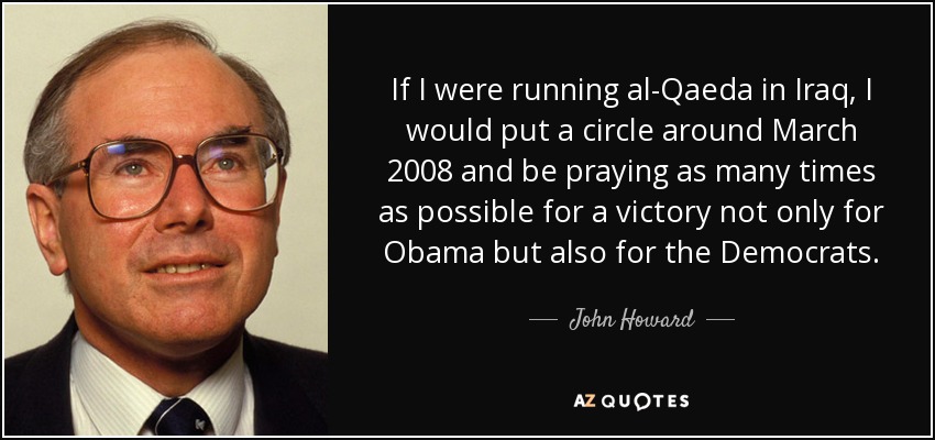 If I were running al-Qaeda in Iraq, I would put a circle around March 2008 and be praying as many times as possible for a victory not only for Obama but also for the Democrats. - John Howard
