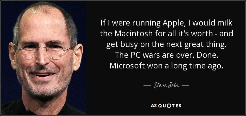 If I were running Apple, I would milk the Macintosh for all it's worth - and get busy on the next great thing. The PC wars are over. Done. Microsoft won a long time ago. - Steve Jobs