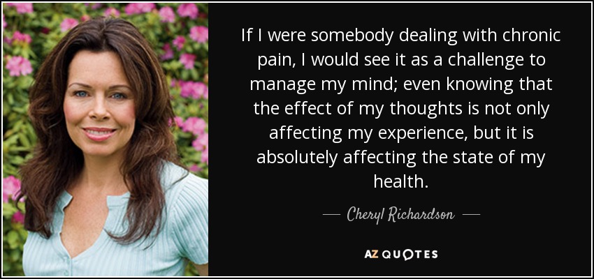 If I were somebody dealing with chronic pain, I would see it as a challenge to manage my mind; even knowing that the effect of my thoughts is not only affecting my experience, but it is absolutely affecting the state of my health. - Cheryl Richardson