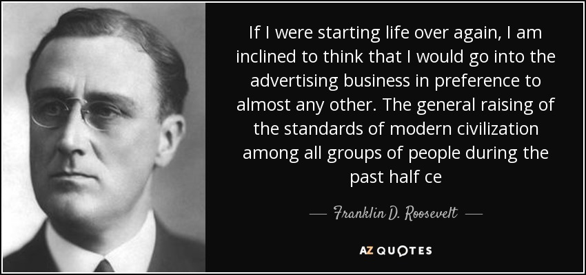 If I were starting life over again, I am inclined to think that I would go into the advertising business in preference to almost any other. The general raising of the standards of modern civilization among all groups of people during the past half ce - Franklin D. Roosevelt