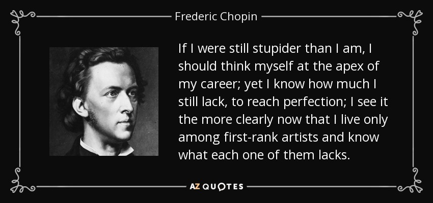If I were still stupider than I am, I should think myself at the apex of my career; yet I know how much I still lack, to reach perfection; I see it the more clearly now that I live only among first-rank artists and know what each one of them lacks. - Frederic Chopin