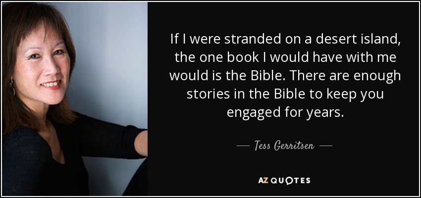 If I were stranded on a desert island, the one book I would have with me would is the Bible. There are enough stories in the Bible to keep you engaged for years. - Tess Gerritsen