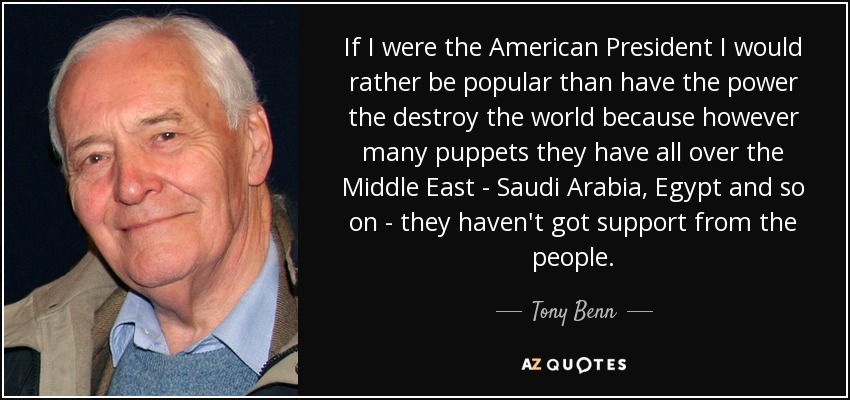 If I were the American President I would rather be popular than have the power the destroy the world because however many puppets they have all over the Middle East - Saudi Arabia, Egypt and so on - they haven't got support from the people. - Tony Benn