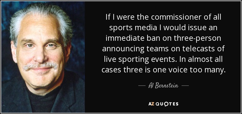 If I were the commissioner of all sports media I would issue an immediate ban on three-person announcing teams on telecasts of live sporting events. In almost all cases three is one voice too many. - Al Bernstein