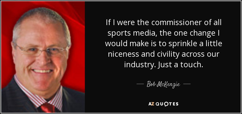If I were the commissioner of all sports media, the one change I would make is to sprinkle a little niceness and civility across our industry. Just a touch. - Bob McKenzie