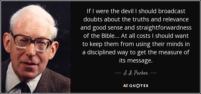 If I were the devil I should broadcast doubts about the truths and relevance and good sense and straightforwardness of the Bible ... At all costs I should want to keep them from using their minds in a disciplined way to get the measure of its message. - J. I. Packer