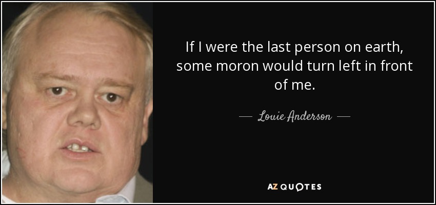 If I were the last person on earth, some moron would turn left in front of me. - Louie Anderson