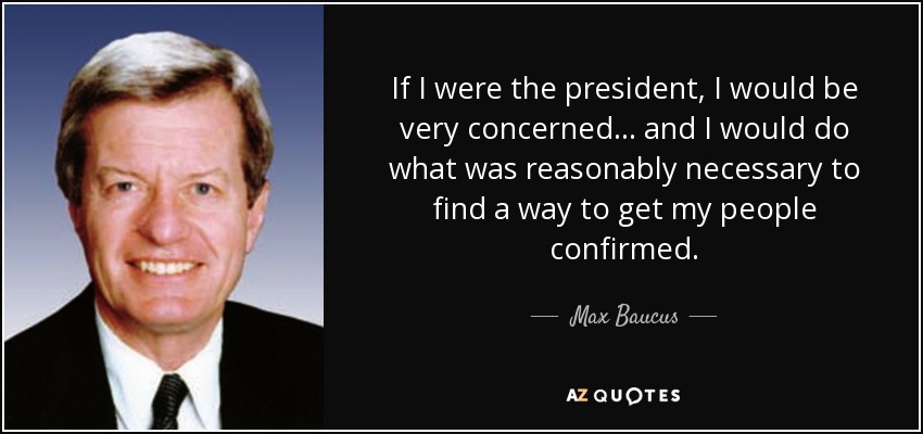 If I were the president, I would be very concerned... and I would do what was reasonably necessary to find a way to get my people confirmed. - Max Baucus