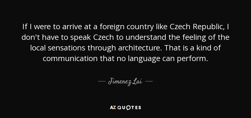 If I were to arrive at a foreign country like Czech Republic, I don't have to speak Czech to understand the feeling of the local sensations through architecture. That is a kind of communication that no language can perform. - Jimenez Lai