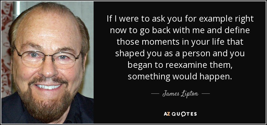 If I were to ask you for example right now to go back with me and define those moments in your life that shaped you as a person and you began to reexamine them, something would happen. - James Lipton