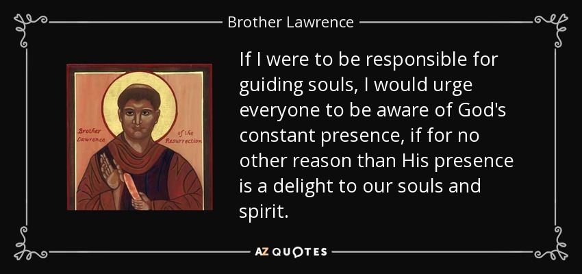 If I were to be responsible for guiding souls, I would urge everyone to be aware of God's constant presence, if for no other reason than His presence is a delight to our souls and spirit. - Brother Lawrence
