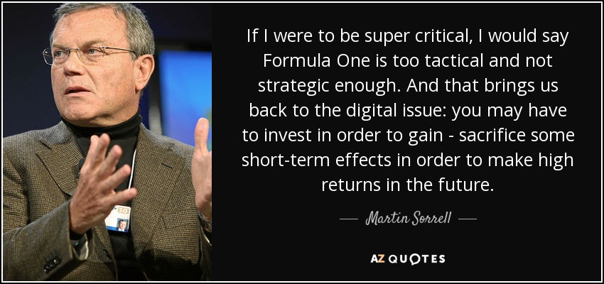 If I were to be super critical, I would say Formula One is too tactical and not strategic enough. And that brings us back to the digital issue: you may have to invest in order to gain - sacrifice some short-term effects in order to make high returns in the future. - Martin Sorrell