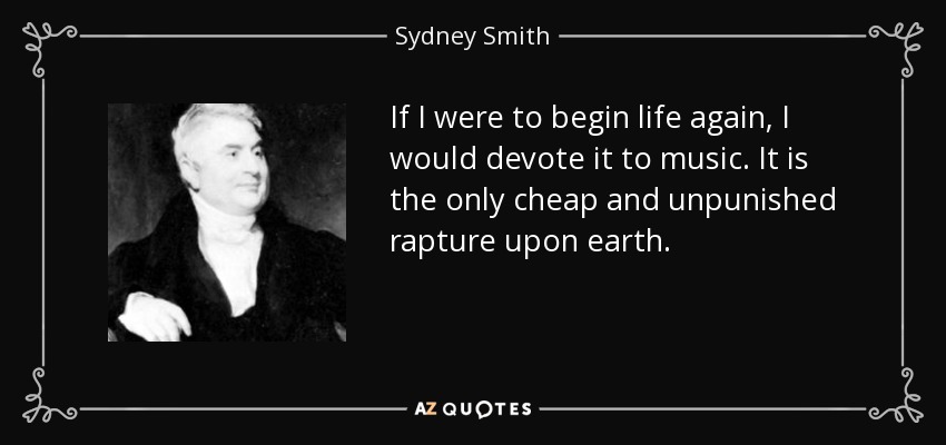 If I were to begin life again, I would devote it to music. It is the only cheap and unpunished rapture upon earth. - Sydney Smith