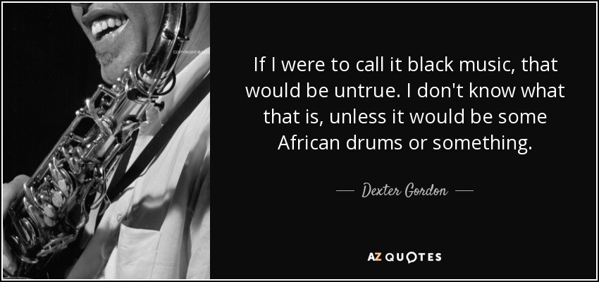 If I were to call it black music, that would be untrue. I don't know what that is, unless it would be some African drums or something. - Dexter Gordon