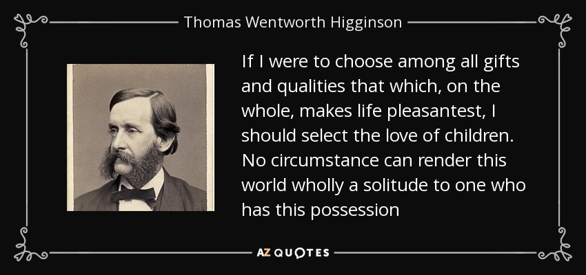 If I were to choose among all gifts and qualities that which, on the whole, makes life pleasantest, I should select the love of children. No circumstance can render this world wholly a solitude to one who has this possession - Thomas Wentworth Higginson