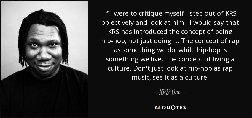 If I were to critique myself - step out of KRS objectively and look at him - I would say that KRS has introduced the concept of being hip-hop, not just doing it. The concept of rap as something we do, while hip-hop is something we live. The concept of living a culture. Don't just look at hip-hop as rap music, see it as a culture. - KRS-One