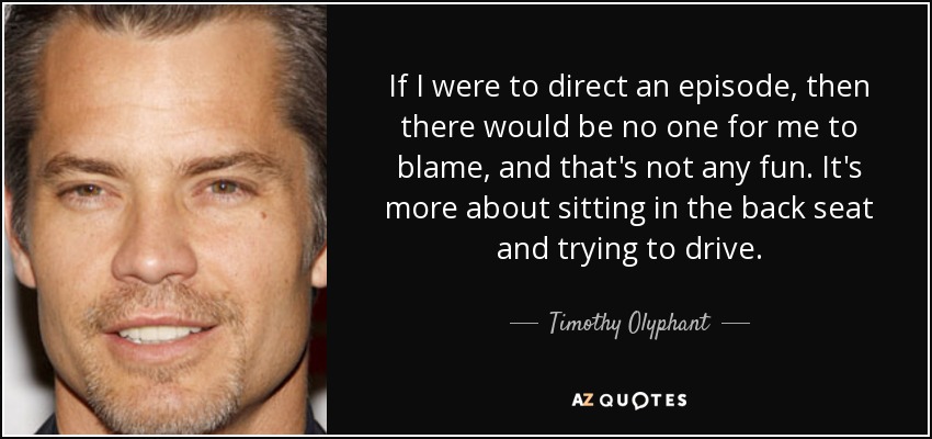 If I were to direct an episode, then there would be no one for me to blame, and that's not any fun. It's more about sitting in the back seat and trying to drive. - Timothy Olyphant