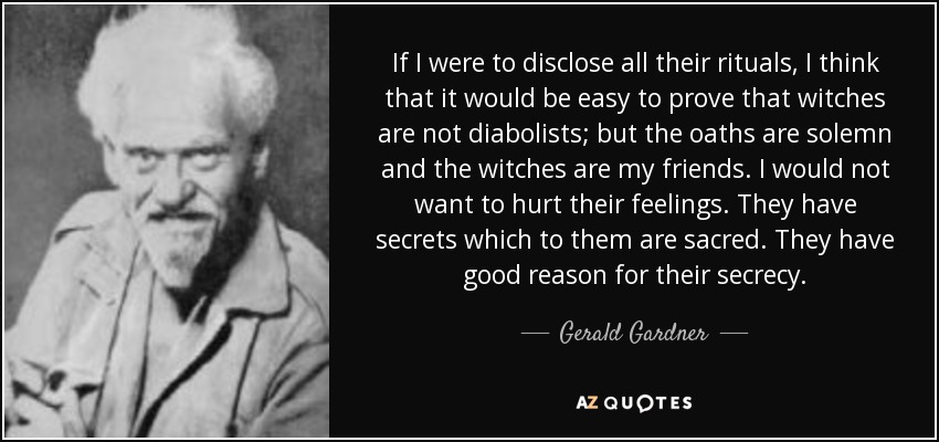 If I were to disclose all their rituals, I think that it would be easy to prove that witches are not diabolists; but the oaths are solemn and the witches are my friends. I would not want to hurt their feelings. They have secrets which to them are sacred. They have good reason for their secrecy. - Gerald Gardner