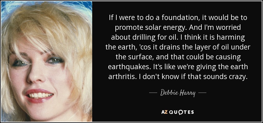 If I were to do a foundation, it would be to promote solar energy. And I'm worried about drilling for oil. I think it is harming the earth, 'cos it drains the layer of oil under the surface, and that could be causing earthquakes. It's like we're giving the earth arthritis. I don't know if that sounds crazy. - Debbie Harry