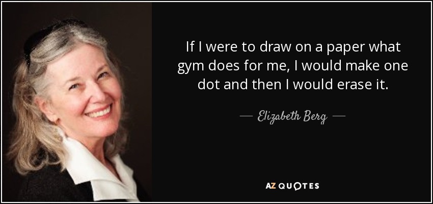If I were to draw on a paper what gym does for me, I would make one dot and then I would erase it. - Elizabeth Berg