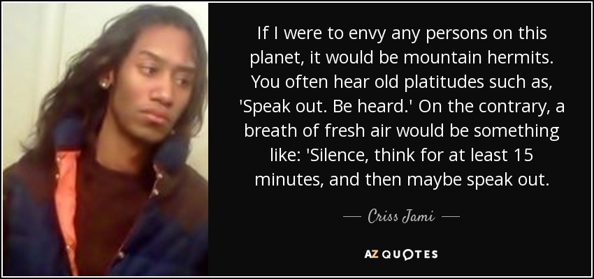 If I were to envy any persons on this planet, it would be mountain hermits. You often hear old platitudes such as, 'Speak out. Be heard.' On the contrary, a breath of fresh air would be something like: 'Silence, think for at least 15 minutes, and then maybe speak out. - Criss Jami