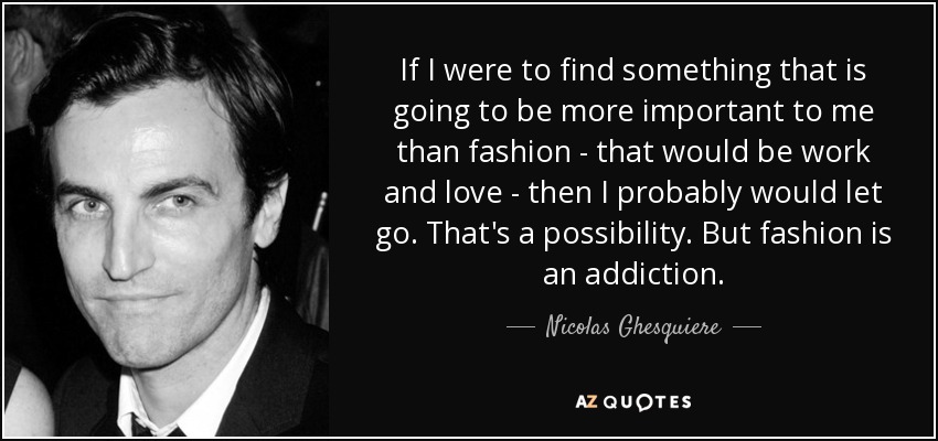 If I were to find something that is going to be more important to me than fashion - that would be work and love - then I probably would let go. That's a possibility. But fashion is an addiction. - Nicolas Ghesquiere