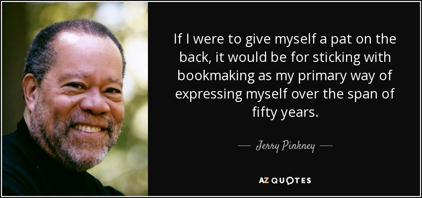 If I were to give myself a pat on the back, it would be for sticking with bookmaking as my primary way of expressing myself over the span of fifty years. - Jerry Pinkney