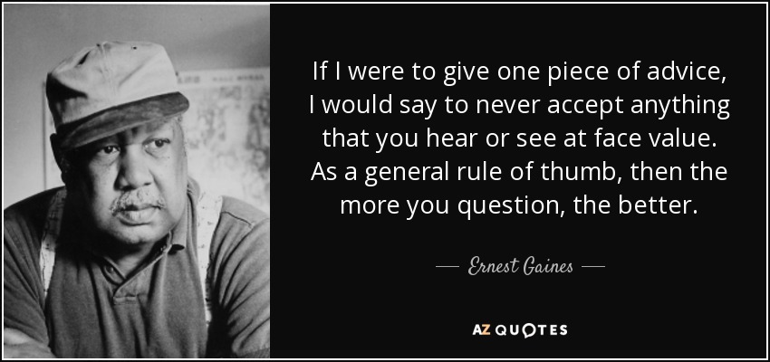 If I were to give one piece of advice, I would say to never accept anything that you hear or see at face value. As a general rule of thumb, then the more you question, the better. - Ernest Gaines