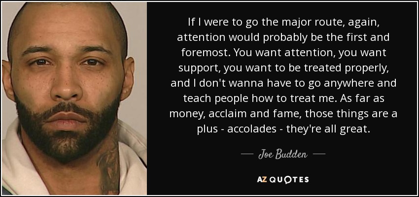 If I were to go the major route, again, attention would probably be the first and foremost. You want attention, you want support, you want to be treated properly, and I don't wanna have to go anywhere and teach people how to treat me. As far as money, acclaim and fame, those things are a plus - accolades - they're all great. - Joe Budden